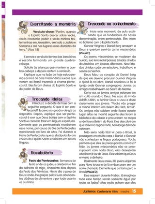 15Juniores Centenário Kids mestre
Exercitando a memória
Versículo-chave: “Porém, quando
o Espírito Santo descer sobre vocês,
vocês receberão poder e serão minhas tes-
temunhas em Jerusalém, em toda a Judeia e
Samaria e até nos lugares mais distantes da
terra.” (Atos 1.8)
Escreva o versículo dentro das bandeiras
e recorte formando um grande quebra-
cabeça.
Solicite às crianças que montem o que-
bra-cabeça e depois recitem o versículo.
Explique que na lição de hoje estudare-
mos acerca de dois missionários suecos que
vieram ao Brasil trazendo a chama pente-
costal. Eles foram cheios do Espírito Santo e
do poder de Deus.
Trocando ideias
Introduza o debate de hoje com a
seguinte pergunta: O que é ser pen-
tecostal? Escreva no quadro-de-giz as
respostas. Depois, explique que ser pente-
costal é crer que Deus batiza com o Espírito
Santo e concede falar em línguas espirituais.
Comente que os pentecostais receberam
esse nome, por causa do Dia de Pentecostes
mencionado no livro de Atos. Foi durante a
Festa de Pentecostes que os discípulos foram
cheios do Espírito Santo e falaram em novas
línguas.
Vocabulário
Festa de Pentecostes: Semanas de
festa onde os judeus celebram o fim
da colheita de trigo, cinquenta dias depois
da Festa das Primícias. Neste dia o povo de
Deus rende-lhe graças pelas suas abundan-
tes dádivas de alimento e o por tudo quanto
os sustinha.
Crescendo no conhecimento
Inicie este momento da aula expli-
cando que os fundadores da nossa
denominação, eram pentecostais. Eles criam
no batismo com o Espírito Santo.
Gunnar Vingren e Daniel Berg amavam a
Deus e queriam servi-Lo como missionários
(Visual 1).
Os jovens missionários se mudaram da
Suécia, sua terra natal para os Estados Unidos
da América, em épocas diferentes. Nos Esta-
dos Unidos cada um estudava, trabalhava e
servia ao Senhor.
Deus falou ao coração de Daniel Berg
de que ele deveria procurar Gunnar Vingren
e ajudá-lo na obra. Daniel obedeceu e foi à
igreja onde Gunnar congregava. Juntos os
amigos trabalhavam na Seara do Mestre.
Certa vez, os jovens amigos estavam em
um culto orando a Deus. Na casa do irmão
Adolfo Ulldin, o Senhor Deus o usou e disse
claramente aos jovens: “Vocês vão pregar
a minha Palavra em Belém do Pará, Brasil”.
Os amigos não sabiam onde ficava aquele
lugar. Mas na manhã seguinte eles foram à
biblioteca da cidade e procuraram no mapa
onde ficava Belém do Pará. Eles descobriram
que ficava na região norte, bem longe da onde
estavam.
Não seria nada fácil vir para o Brasil, à
passagem era muito cara e Daniel e Gunnar
não conheciam a língua portuguesa. Vocês
pensam que eles se preocuparam com isso?
Não, os jovens missionários não se preo-
cupavam com nada disso, eles desejavam
obedecer à voz de Deus. Eles sabiam que Deus
enviaria o dinheiro.
Realmente Deus enviou.Os jovens viajaram
para Nova Iorque e de lá embarcaram em um
navio chamado Clemente que os traria para o
Brasil (Visual 2).
Eles viajaram durante 14 dias. Já imaginou
todo esse tempo vendo somente água por
todos os lados? Mas vocês acham que eles
 