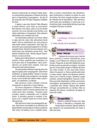 16 Juniores Centenário Kids mestre
ficaram reclamando do tempo? Nada disso,
os missionários pregavam a Palavra de Deus
para os tripulantes e passageiros. No dia 19
de novembro de 1910 eles chegaram à Belém
do Pará.
E agora o que eles fariam? Não falavam
o nosso idioma, como iriam se comunicar?
Eles tiveram uma ideia, subir a rua em frente
ao porto. Era uma avenida muito bonita, com
vários palacetes e mangueiras. Eles estavam
admirados com a beleza do local.
Os missionários estavam com fome, afinal
a sopa rala do navio não alimentava tanto
assim. Eles se assentaram em uma praça e
nela havia várias mangueiras. Eles logo ob-
servaram que as pessoas pegavam e comiam
aquelas frutas. Daniel e Gunnar estavam com
tanta fome que decidiram provar fruta. Que
delícia! Disseram eles. Tempo depois desco-
briram o nome da fruta.
Depois de se alimentarem, os missionários
oraram a Deus, pedindo que mostrasse um
local para eles se hospedarem. Deus provi-
denciou um quarto bem simples, mas que
dava para eles descansarem.
Os missionários trataram logo de procurar
alguma igreja para congregarem. Eles foram
recebidos na Igreja Batista. Daniel e Gunnar
eram convidados para pregarem nas igrejas
locais, como ainda não sabiam falar o portu-
guês um interprete o auxiliava.
Não demorou muito e Daniel e Gunnar
começaram a aprender o nosso idioma.
Os jovens pregavam a Palavra de Deus
e ensinavam sobre a chama pentecostal. Os
cultos eram bem avivados. Pessoas eram
curadas, salvas e batizadas com o Espírito
Santo. A primeira pessoa a receber o ba-
tismo com o Espírito Santo foi à irmã Celina
Albuquerque.
Não demorou muito e as perseguições vie-
ram. Eles foram convidados a se retirarem da
igreja Batista, porque alguns irmãos e pastores
não criam no batismo com o Espírito Santo.
Mas os jovens missionários não desistiram,
eles começaram a realizar os cultos na casa
de irmãos. No início a igreja recebeu o nome
de “Missão da Fé Apostólica”. Não demorou
muito para que recebesse o nome que a co-
nhecemos hoje: Assembleia de Deus que hoje
completa 100 anos no Brasil.
Atividades
1. (x) Manga, (x) Suecos, (x) Adolf
Ulldin.
2. Celina, Missão da Fé Apostólica.
Compartilhando as
Boas Novas
Explique às crianças que o Senhor
Deus continua a enviar missionários para
pregar a sua Palavra em diversas partes do
mundo. Pergunte se eles têm falado do amor
de Deus para os parentes e amigos. Comente
que é o nosso dever pregar a Palavra de Deus
aos nãos crentes. A cem anos dois missio-
nários trouxeram a chama pentecostal para
a nossa nação. Agora nós devemos perma-
necer com a chama acessa. Distribua, papel
colorido, caneta hidrográfica, tesoura e cola.
Peça que elas desenhem cartões e escrevam
mensagens evangelísticas para os amigos
e parentes não crentes. Depois elas devem
entregar pessoalmente os cartões. Não se
esqueça de colocar o endereço da igreja no
verso do cartão.
Despedida
Recite o versículo-chave com toda
a classe e relembre a chegada dos
missionários no Brasil. Depois reafirme
que devemos ser perseverantes em fazer a
Obra de Deus.
 