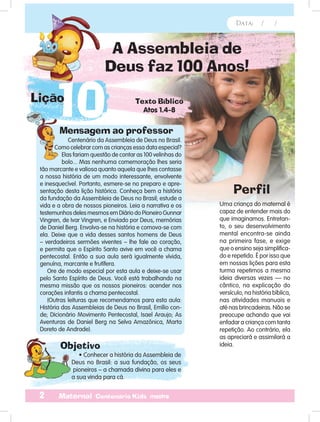 Data: / /
2 Maternal Centenário Kids mestre
A Assembleia de
Deus faz 100 Anos!
Mensagem ao professor
Objetivo
Centenário da Assembleia de Deus no Brasil.
Como celebrar com as crianças essa data especial?
Elas fariam questão de contar as 100 velinhas do
bolo... Mas nenhuma comemoração lhes seria
tão marcante e valiosa quanto aquela que lhes contasse
a nossa história de um modo interessante, envolvente
e inesquecível. Portanto, esmere-se no preparo e apre-
sentação desta lição histórica. Conheça bem a história
da fundação da Assembleia de Deus no Brasil; estude a
vida e a obra de nossos pioneiros. Leia a narrativa e os
testemunhos deles mesmos em Diário do Pioneiro Gunnar
Vingren, de Ivar Vingren, e Enviado por Deus, memórias
de Daniel Berg. Envolva-se na história e comova-se com
ela. Deixe que a vida desses santos homens de Deus
– verdadeiros sermões viventes – lhe fale ao coração,
e permita que o Espírito Santo avive em você a chama
pentecostal. Então a sua aula será igualmente vívida,
genuína, marcante e frutífera.
Ore de modo especial por esta aula e deixe-se usar
pelo Santo Espírito de Deus. Você está trabalhando na
mesma missão que os nossos pioneiros: acender nos
corações infantis a chama pentecostal.
(Outras leituras que recomendamos para esta aula:
História das Assembleias de Deus no Brasil, Emílio con-
de; Dicionário Movimento Pentecostal, Isael Araujo; As
Aventuras de Daniel Berg na Selva Amazônica, Marta
Doreto de Andrade).
• Conhecer a história da Assembleia de
Deus no Brasil: a sua fundação, os seus
pioneiros – a chamada divina para eles e
a sua vinda para cá.
Uma criança do maternal é
capaz de entender mais do
que imaginamos. Entretan-
to, o seu desenvolvimento
mental encontra-se ainda
na primeira fase, e exige
que o ensino seja simplifica-
do e repetido. É por isso que
em nossas lições para esta
turma repetimos a mesma
ideia diversas vezes — no
cântico, na explicação do
versículo, na história bíblica,
nas atividades manuais e
até nas brincadeiras. Não se
preocupe achando que vai
enfadar a criança com tanta
repetição. Ao contrário, ela
as apreciará e assimilará a
ideia.
Perfil
Objetivo
Data: / /
10Lição Texto Bíblico
Atos 1.4-8
 