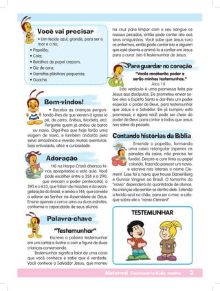 3Maternal Centenário Kids mestre
Bem-vindos!
• Receba as crianças pergun-
tando-lhes de que vieram à igreja (a
pé, de carro, ônibus, bicicleta, etc).
Pergunte quem já andou de barco
ou navio. Diga-lhes que hoje farão uma
viagem de navio, e também andarão pela
selva amazônica e viverão muitas aventuras.
Seja entusiasta, atice a curiosidade.
na cruz para limpar com o seu sangue os
nossos pecados, então pode contar isto aos
seus amiguinhos. Você sabe que Jesus cura
os enfermos, então pode contar isto a alguém
que está doente e animá-lo a confiar em Jesus
para o curar. Isto é testemunhar de Jesus.
Para guardar no coração
“Vocês receberão poder e
serão minhas testemunhas.”
Atos 1.8
Este versículo é uma promessa feita por
Jesus aos discípulos. Ele prometeu enviar so-
bre eles o Espírito Santo e dar-lhes um poder
especial: o poder de Deus, para testemunhar
que Jesus é o Salvador. Ele já cumpriu esta
promessa, e agora você pode ser cheio do
poder de Deus para contar a todos que Jesus
nos salva do pecado.
Contando histórias da Bíblia
Emende o papelão, formando
uma caixa retangular (apenas as
paredes da caixa, não precisa ter
fundo). Decore-a com tinta ou papel
colorido, fazendo parecer um navio,
e escreva nas laterais o nome Cle-
ment. Esse foi o navio que trouxe Daniel Berg
e Gunnar Vingren ao Brasil. O tamanho do
“navio” dependerá da quantidade de alunos.
As crianças vão sentar-se dentro dele. Estenda
o tecido azul no chão, para ser o mar, e colo-
que sobre ele o “navio Clement”.
Adoração
Há na Harpa Cristã diversos hi-
nos apropriados a esta aula. Você
pode escolher entre o 358 e o 290,
que evocam o poder pentecostal, o
395 e o 633, que falam de missões e da evan-
gelização do Brasil, e ainda o 144, que convida
a adorar ao Senhor na Assembleia de Deus.
Ensine apenas o coro e uma ou duas estrofes,
conforme a capacidade de seus alunos.
Palavra-chave
“Testemunhar”
Escreva a palavra testemunhar
em um cartaz e ilustre-o com a figura de duas
crianças conversando.
Testemunhar significa falar de uma coisa
que você conhece e sabe que é verdade.
Você conhece o Salvador Jesus, que morreu
TESTEMUNHAR
Você vai precisar
• Um tecido azul, grande, para ser o
mar e o rio;
• Papelão;
• Cola;
• Retalhos de papel crepom;
• Giz de cera;
• Garrafas plásticas pequenas;
• Guache.
 