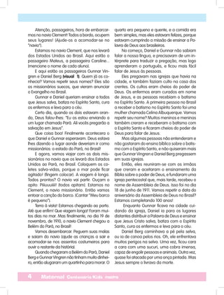 4 Maternal Centenário Kids mestre
Atenção, passageiros, hora de embarcar-
mos no navio Clement! Todos a bordo, ocupem
seus lugares! (Ajude-os a acomodar-se no
“navio”).
Estamos no navio Clement, que nos levará
dos Estados Unidos ao Brasil. Aqui estão o
passageiro Mateus, a passageira Caroline...
(mencione o nome de cada aluno).
E aqui estão os passageiros Gunnar Vin-
gren e Daniel Berg (visual 1). Quem já os co-
nhecia? Vamos repetir seus nomes? Eles são
os missionários suecos, que vieram anunciar
o Evangelho no Brasil.
Gunnar e Daniel queriam ensinar a todos
que Jesus salva, batiza no Espírito Santo, cura
os enfermos e leva para o céu.
Certo dia, quando os dois estavam oran-
do, Deus falou-lhes: “Eu os estou enviando a
um lugar chamado Pará. Ali vocês pregarão a
salvação em Jesus”.
Que coisa boa! Finalmente acontecera o
que Daniel e Gunnar esperavam. Deus estava
lhes dizendo o lugar aonde deveriam ir como
missionários: o estado do Pará, no Brasil!
E agora, vamos viajar com os dois mis-
sionários no navio que os levará dos Estados
Unidos ao Pará, no Brasil. Coloquem os co-
letes salva-vidas, porque o mar pode ficar
agitado! (fingem colocar). A viagem é longa.
Todos prontos? O navio vai partir. Ouçam o
apito: Piiiuuuiiii! (todos apitam). Estamos no
Clement, o navio missionário. Então vamos
entoar a canção do barco. (Cantar “Meu barco
é pequeno”).
Terra à vista! Estamos chegando ao porto.
Até que enfim! Que viagem longa! Foram mui-
tos dias no mar. Mas finalmente, no dia 19 de
novembro, de 1910, o navio Clement chegou a
Belém do Pará, no Brasil!
Vamos desembarcar. Peguem suas malas
e saiam do navio (ajude as crianças a sair e
acomodar-se nos assentos costumeiros para
ouvir o restante da história).
Quando chegaram a Belém do Pará, Daniel
BergeGunnarVingrennãotinhammuitodinhei-
ro,entãoalugaramumquartinhoparamorar.O
quarto era pequeno e quente, e a comida era
bem simples, mas eles estavam felizes, porque
estavam cumprindo a missão de ensinar a Pa-
lavra de Deus aos brasileiros.
No começo, Daniel e Gunnar não sabiam
falar a nossa língua, e precisavam de um in-
térprete para traduzir a pregação, mas logo
aprenderam o português, e ficou mais fácil
falar de Jesus às pessoas.
Eles pregavam nas igrejas que havia na
cidade, e também faziam culto na casa dos
crentes. Os cultos eram cheios do poder de
Deus. Os enfermos eram curados em nome
de Jesus, e as pessoas recebiam o batismo
no Espírito Santo. A primeira pessoa no Brasil
a receber o batismo no Espírito Santo foi uma
mulher chamada Celina Albuquerque. Vamos
repetir seu nome? Muitos meninos e meninas
também creram e receberam o batismo com
o Espírito Santo e ficaram cheios do poder de
Deus para falar de Jesus.
Mas algumas pessoas não entenderam e
não gostaram do ensino bíblico sobre o batis-
mo com o Espírito Santo, e não quiseram mais
que Gunnar Vingren e Daniel Berg pregassem
em suas igrejas.
Então, eles reuniram-se com os irmãos
que creram e aceitaram o ensinamento da
Bíblia sobre o poder de Deus, e fundaram uma
igreja pentecostal que, mais tarde, recebeu o
nome de Assembleia de Deus. Isso foi no dia
18 de junho de 1911. Vamos repetir a data do
aniversário da Assembleia de Deus no Brasil?
Estamos completando 100 anos!
Enquanto Gunnar ficava na cidade cui-
dando da igreja, Daniel ia para os lugares
distantes distribuir a Palavra de Deus e ensinar
que Jesus Cristo salva, batiza com o Espírito
Santo, cura os enfermos e leva para o céu.
Daniel Berg caminhava a pé pela selva,
ou ia de canoa pelos rios. Oh, ele enfrentava
muitos perigos na selva. Uma vez, ficou cara
a cara com uma sucuri, uma cobra imensa,
capaz de engolir pessoas e animais. Outra vez,
quase foi atacado por uma onça pintada. Mas
Jesus sempre o livrava da morte.
 