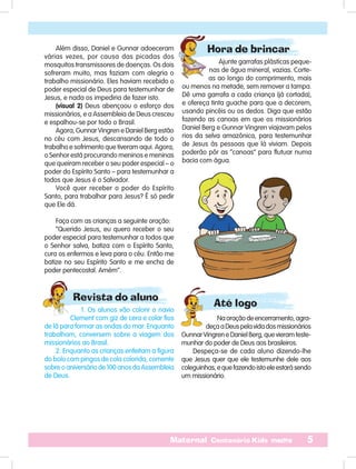 5Maternal Centenário Kids mestre
Além disso, Daniel e Gunnar adoeceram
várias vezes, por causa das picadas dos
mosquitos transmissores de doenças. Os dois
sofreram muito, mas faziam com alegria o
trabalho missionário. Eles haviam recebido o
poder especial de Deus para testemunhar de
Jesus, e nada os impediria de fazer isto.
(visual 2) Deus abençoou o esforço dos
missionários, e a Assembleia de Deus cresceu
e espalhou-se por todo o Brasil.
Agora, Gunnar Vingren e Daniel Berg estão
no céu com Jesus, descansando de todo o
trabalho e sofrimento que tiveram aqui. Agora,
o Senhor está procurando meninos e meninas
que queiram receber o seu poder especial – o
poder do Espírito Santo – para testemunhar a
todos que Jesus é o Salvador.
Você quer receber o poder do Espírito
Santo, para trabalhar para Jesus? É só pedir
que Ele dá.
Faça com as crianças a seguinte oração:
“Querido Jesus, eu quero receber o seu
poder especial para testemunhar a todos que
o Senhor salva, batiza com o Espírito Santo,
cura os enfermos e leva para o céu. Então me
batize no seu Espírito Santo e me encha de
poder pentecostal. Amém”.
Revista do aluno
1. Os alunos vão colorir o navio
Clement com giz de cera e colar fios
de lã para formar as ondas do mar. Enquanto
trabalham, conversem sobre a viagem dos
missionários ao Brasil.
2. Enquanto as crianças enfeitam a figura
do bolo com pingos de cola colorida, comente
sobre o aniversário de 100 anos da Assembleia
de Deus.
Hora de brincar
Ajunte garrafas plásticas peque-
nas de água mineral, vazias. Corte-
as ao longo do comprimento, mais
ou menos na metade, sem remover a tampa.
Dê uma garrafa a cada criança (já cortada),
e ofereça tinta guache para que a decorem,
usando pincéis ou os dedos. Diga que estão
fazendo as canoas em que os missionários
Daniel Berg e Gunnar Vingren viajavam pelos
rios da selva amazônica, para testemunhar
de Jesus às pessoas que lá viviam. Depois
poderão pôr as “canoas” para flutuar numa
bacia com água.
Até logo
Naoraçãodeencerramento,agra-
deçaaDeuspelavidadosmissionários
GunnarVingreneDanielBerg,quevieramteste-
munhar do poder de Deus aos brasileiros.
Despeça-se de cada aluno dizendo-lhe
que Jesus quer que ele testemunhe dele aos
coleguinhas,equefazendoistoeleestarásendo
um missionário.
 