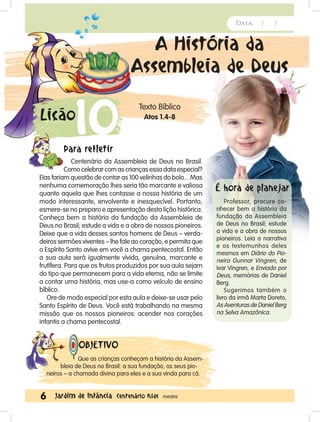 6 Jardim de Infância Centenário Kids mestre
Data: / /Data: / /
A História da
Assembleia de Deus
Texto Bíblico
Atos 1.4-8
Que as crianças conheçam a história da Assem-
bleia de Deus no Brasil: a sua fundação, os seus pio-
neiros – a chamada divina para eles e a sua vinda para cá.
OBJETIVO
10Lição
Data: / /
Centenário da Assembleia de Deus no Brasil.
Como celebrar com as crianças essa data especial?
Elas fariam questão de contar as 100 velinhas do bolo... Mas
nenhuma comemoração lhes seria tão marcante e valiosa
quanto aquela que lhes contasse a nossa história de um
modo interessante, envolvente e inesquecível. Portanto,
esmere-se no preparo e apresentação desta lição histórica.
Conheça bem a história da fundação da Assembleia de
Deus no Brasil; estude a vida e a obra de nossos pioneiros.
Deixe que a vida desses santos homens de Deus – verda-
deiros sermões viventes – lhe fale ao coração, e permita que
o Espírito Santo avive em você a chama pentecostal. Então
a sua aula será igualmente vívida, genuína, marcante e
frutífera. Para que os frutos produzidos por sua aula sejam
do tipo que permanecem para a vida eterna, não se limite
a contar uma história, mas use-a como veículo de ensino
bíblico.
Ore de modo especial por esta aula e deixe-se usar pelo
Santo Espírito de Deus. Você está trabalhando na mesma
missão que os nossos pioneiros: acender nos corações
infantis a chama pentecostal.
Para refletir
Professor, procure co-
nhecer bem a história da
fundação da Assembleia
de Deus no Brasil; estude
a vida e a obra de nossos
pioneiros. Leia a narrativa
e os testemunhos deles
mesmos em Diário do Pio-
neiro Gunnar Vingren, de
Ivar Vingren, e Enviado por
Deus, memórias de Daniel
Berg.
Sugerimos também o
livro da irmã Marta Doreto,
As Aventuras de Daniel Berg
na Selva Amazônica.
É hora de planejar
 