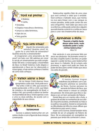 7Jardim de Infância Centenário Kids mestre
Seja bem-vindo!
Alguém fez aniversário esta
semana? Quantos anos? Al-
guém foi a uma festa de aniversário?
Quantos anos fez o aniversariante?
Já imaginaram uma aniversário de 100
anos? Um bolo com 100 velinhas em cima!
Eu sei de um aniversariante que está comple-
tando 100 anos: a nossa igreja, a Assembleia
de Deus no Brasil! Estamos muito alegres e
agradecendo a Deus por ter abençoado a
nossa igreja, e hoje vamos conhecer a história
de como tudo começou.
Vamos adorar a Deus
Há na Harpa Cristã diversos hinos
apropriados a esta aula. Você pode esco-
lher entre o 358 e o 290, que evocam o
poder pentecostal, o 395 e o 633, que falam
de missões e da evangelização do Brasil, e
ainda o 144, que convida a adorar ao Senhor
na Assembleia de Deus. Ensine apenas o coro
e uma ou duas estrofes, de acordo com a
capacidade de seus alunos.
A Palavra é...
TESTEMUNHAR
Escreva a palavra testemunhar em um
cartaz e ilustre-o com a figura de duas crianças
conversando.
Testemunhar significa falar de uma coisa
que você conhece e sabe que é verdade.
Você conhece o Salvador Jesus, que morreu
na cruz para limpar com o seu sangue os
nossos pecados, então pode contar isto aos
seus amiguinhos. Você sabe que Jesus cura
os enfermos, então pode contar isto a alguém
que está doente e animá-lo a confiar em Jesus
para o curar. Isto é testemunhar de Jesus.
Aprendendo a Bíblia
“Quando o Espírito Santo
descer sobre vocês, vocês
receberão poder e serão
minhas testemunhas.”
Atos 1.8
Este versículo é uma promessa feita por
Jesus aos discípulos. Ele prometeu enviar so-
bre eles o Espírito Santo e dar-lhes um poder
especial: o poder de Deus, para testemunhar
que Jesus é o Salvador. Ele já cumpriu esta
promessa, e agora você pode ser cheio do
poder de Deus para contar a todos que Jesus
nos salva do pecado.
História bíblica
O menino Gunnar Vingren
trabalhava de jardineiro com o pai.
Enquanto plantava as sementes
de flores, Gunnar pensava na
semente da Palavra de Deus, que
deve nascer e crescer no coração
das pessoas. Ele orava para que Deus o aju-
dasse a ser um bom semeador da Palavra.
Daniel Berg era um menino alto e forte, e
gostava de escalar as montanhas de sua cida-
de. Enquanto escalava, arranhando as mãos e
os joelhos nas pedras, Daniel ia comparando
as dificuldades da trilha às coisas difíceis que
enfrentamos para servir a Jesus.
Assim como Gunnar, Daniel também tinha
vontade de ser um pregador da Palavra de
Deus. Ele se preocupava em evangelizar as
pessoas que ainda não conheciam a Jesus.
Você vai precisar
• Maletas;
• Cantis;
• Gravatas;
• Chapéus masculinos e femininos;
• Lenços ou xales femininos;
• Lápis de cor;
• Tinta guache.
 
