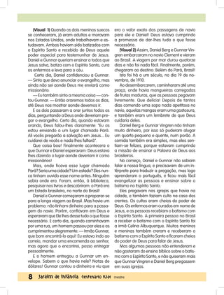 Data: / /
8 Jardim de Infância Centenário Kids mestre
era o valor exato das passagens de navio
para ele e Daniel! Deus estava cumprindo
a promessa de dar-lhes tudo o que fosse
necessário.
(Visual 2) Assim, Daniel Berg e Gunnar Vin-
gren embarcaram no navio Clement e vieram
ao Brasil. A viagem por mar durou quatorze
dias e não foi nada fácil. Finalmente, porém,
chegaram ao destino: Belém do Pará, Brasil!
Isto foi há a um século, no dia 19 de no-
vembro, de 1910.
Ao desembarcarem, caminharam até uma
praça, onde havia mangueiras carregadas
de frutas maduras, que as pessoas pegavam
livremente. Que delícia! Depois de tantos
dias comendo uma sopa nada apetitosa no
navio, aquelas mangas eram uma gostosura,
e também eram um lembrete de que Deus
cuidaria deles.
Daniel Berg e Gunnar Vingren não tinham
muito dinheiro, por isso só puderam alugar
um quarto pequeno e quente, num porão. A
comida também era simples, mas eles sen-
tiam-se felizes, porque estavam cumprindo
a missão de ensinar a Palavra de Deus aos
brasileiros.
No começo, Daniel e Gunnar não sabiam
falar a nossa língua, e precisavam de um in-
térprete para traduzir a pregação, mas logo
aprenderam o português, e ficou mais fácil
evangelizar as pessoas e ensinar sobre o
batismo no Espírito Santo.
Eles pregavam nas igrejas que havia na
cidade, e também faziam culto na casa dos
crentes. Os cultos eram cheios do poder de
Deus. Os enfermos eram curados em nome de
Jesus, e as pessoas recebiam o batismo com
o Espírito Santo. A primeira pessoa no Brasil
a receber o batismo com o Espírito Santo foi
a irmã Celina Albuquerque. Muitos meninos
e meninas também creram e receberam o
batismo com o Espírito Santo e ficaram cheios
do poder de Deus para falar de Jesus.
Mas algumas pessoas não entenderam e
não gostaram do ensino bíblico sobre o batis-
mo com o Espírito Santo, e não quiseram mais
que Gunnar Vingren e Daniel Berg pregassem
em suas igrejas.
(Visual 1) Quando os dois meninos suecos
se conheceram, já eram adultos e moravam
nos Estados Unidos, onde trabalhavam e es-
tudavam. Ambos haviam sido batizados com
o Espírito Santo e recebido de Deus aquele
poder especial para testemunhar de Jesus.
Daniel e Gunnar queriam ensinar a todos que
Jesus salva, batiza com o Espírito Santo, cura
os enfermos e leva para o céu.
Certo dia, Daniel confidenciou a Gunnar:
— Sinto que devo anunciar o evangelho, mas
ainda não sei aonde Deus me enviará como
missionário.
— Eu também sinto a mesma coisa — con-
tou Gunnar. — Então oraremos todos os dias,
até Deus nos mostrar aonde devemos ir.
E os dois passaram a orar juntos todos os
dias, perguntando a Deus onde deveriam pre-
gar o evangelho. Certo dia, quando estavam
orando, Deus falou-lhes claramente: “Eu os
estou enviando a um lugar chamado Pará.
Ali vocês pregarão a salvação em Jesus... Eu
cuidarei de vocês e nada lhes faltará”.
Que coisa boa! Finalmente acontecera o
que Gunnar e Daniel esperavam: Deus estava
lhes dizendo o lugar aonde deveriam ir como
missionários!
Mas, onde ficava esse lugar chamado
Pará? Seria uma cidade? Um estado? Eles nun-
ca tinham ouvido esse nome antes. Ninguém
sabia onde era. Foram, então, à biblioteca,
pesquisar nos livros e descobriram: o Pará era
um Estado brasileiro, no norte do Brasil!
Daniel e Gunnar começaram a preparar-se
para a longa viagem ao Brasil. Mas havia um
problema: não tinham dinheiro para a passa-
gem do navio. Porém, confiavam em Deus e
esperavam que Ele lhes desse tudo o que fosse
necessário. E certo dia, quando caminhavam
por uma rua, um homem passou por eles e os
cumprimentou alegremente: — Irmão Gunnar,
que bom encontrá-lo aqui! Eu estava indo ao
correio, mandar uma encomenda ao senhor,
mas agora que o encontrei, posso entregar
pessoalmente.
E o homem entregou a Gunnar um en-
velope. Sabem o que havia nele? Notas de
dólares! Gunnar contou o dinheiro e viu que
 