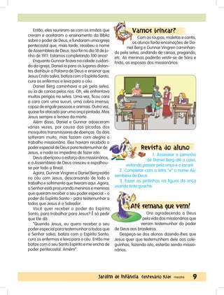 9Jardim de Infância Centenário Kids mestre
Então, eles reuniram-se com os irmãos que
creram e aceitaram o ensinamento da Bíblia
sobre o poder de Deus, e fundaram uma igreja
pentecostal que, mais tarde, recebeu o nome
de Assembleia de Deus. Isso foi no dia 18 de ju-
nho de 1911. Estamos completando 100 anos!
Enquanto Gunnar ficava na cidade cuidan-
do da igreja, Daniel ia para os lugares distan-
tes distribuir a Palavra de Deus e ensinar que
Jesus Cristo salva, batiza com o Espírito Santo,
cura os enfermos e leva para o céu.
Daniel Berg caminhava a pé pela selva,
ou ia de canoa pelos rios. Oh, ele enfrentava
muitos perigos na selva. Uma vez, ficou cara
a cara com uma sucuri, uma cobra imensa,
capaz de engolir pessoas e animais. Outra vez,
quase foi atacado por uma onça pintada. Mas
Jesus sempre o livrava da morte.
Além disso, Daniel e Gunnar adoeceram
várias vezes, por causa das picadas dos
mosquitos transmissores de doenças. Os dois
sofreram muito, mas faziam com alegria o
trabalho missionário. Eles haviam recebido o
poder especial de Deus para testemunhar de
Jesus, e nada os impediria de fazer isto.
Deus abençoou o esforço dos missionários,
e a Assembleia de Deus cresceu e espalhou-
se por todo o Brasil.
Agora, Gunnar Vingren e Daniel Berg estão
no céu com Jesus, descansando de todo o
trabalho e sofrimento que tiveram aqui. Agora,
o Senhor está procurando meninos e meninas
que queiram receber o seu poder especial – o
poder do Espírito Santo – para testemunhar a
todos que Jesus é o Salvador.
Você quer receber o poder do Espírito
Santo, para trabalhar para Jesus? É só pedir
que Ele dá.
“Querido Jesus, eu quero receber o seu
poder especial para testemunhar a todos que
o Senhor salva, batiza com o Espírito Santo,
cura os enfermos e leva para o céu. Então me
batize com o seu Santo Espírito e me encha de
poder pentecostal. Amém”.
Vamos brincar?
Com as roupas, maletas e cantis,
os alunos farão encenações de Da-
niel Berg e Gunnar Vingren caminhan-
do pela selva, andando de canoa, pregando,
etc. As meninas poderão vestir-se de Sara e
Frida, as esposas dos missionários.
Revista do aluno
1. Assinalar o caminho
de Daniel Berg até a casa,
evitando passar pela onça e o jacaré.
2. Completar com a letra “e” o nome As-
sembleia de Deus.
3. Fazer as pintinhas na figura da onça
usando tinta guache.
Até semana que vem!
Ore agradecendo a Deus
pela vida dos missionários que
vieram testemunhar do poder
de Deus aos brasileiros.
Despeça-se dos alunos dizendo-lhes que
Jesus quer que testemunhem dele aos cole-
guinhas; fazendo isto, estarão sendo missio-
nários.
 