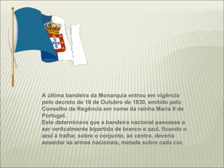 A última bandeira da Monarquia entrou em vigência pelo decreto de 18 de Outubro de 1830, emitido pelo Conselho de Regência em nome da rainha Maria II de Portugal. Este determinava que a bandeira nacional passasse a ser verticalmente bipartida de branco e azul, ficando o azul à tralha; sobre o conjunto, ao centro, deveria assentar as armas nacionais, metade sobre cada cor. 