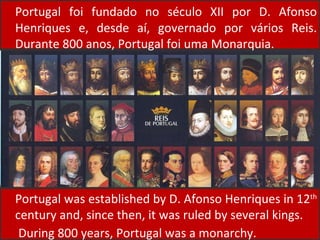 Portugal foi fundado no século XII por D. Afonso Henriques e, desde aí, governado por vários Reis. Durante 800 anos, Portugal foi uma Monarquia. Portugal was established by D. Afonso Henriques in 12 th  century and, since then, it was ruled by several kings.  During 800 years, Portugal was a monarchy. 