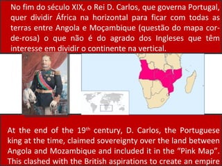 No fim do século XIX, o Rei D. Carlos, que governa Portugal, quer dividir África na horizontal para ficar com todas as terras entre Angola e Moçambique (questão do mapa cor-de-rosa) o que não é do agrado dos Ingleses que têm interesse em dividir o continente na vertical. At the end of the 19 th  century, D. Carlos, the Portuguese king at the time, claimed sovereignty over the land between Angola and Mozambique and included it in the “Pink Map”. This clashed with the British aspirations to create an empire from Cairo (in Egypt) to Cape Town (in South Africa). 