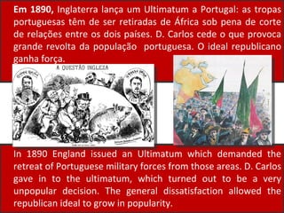 Em 1890,  Inglaterra lança um Ultimatum a Portugal: as tropas portuguesas têm de ser retiradas de África sob pena de corte de relações entre os dois países. D. Carlos cede o que provoca grande revolta da população  portuguesa. O ideal republicano ganha força. In 1890 England issued an Ultimatum which demanded the retreat of Portuguese military forces from those areas. D. Carlos gave in to the ultimatum, which turned out to be a very unpopular decision. The general dissatisfaction  allowed the republican ideal to grow in popularity.   
