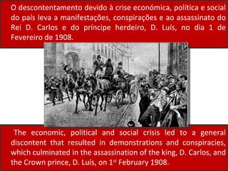 O descontentamento devido à crise económica, política e social do país leva a manifestações, conspirações e ao assassinato do Rei D. Carlos e do príncipe herdeiro, D. Luís, no dia 1 de Fevereiro de 1908. The economic, political and social crisis led to a general discontent that resulted in demonstrations and conspiracies, which culminated in the assassination of the king, D. Carlos, and the Crown prince, D. Luís, on 1 st  February 1908.  