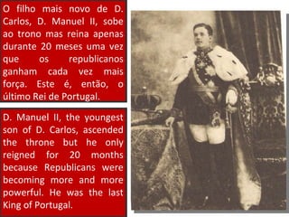 D. Manuel II, the youngest son of D. Carlos, ascended the throne but he only reigned for 20 months because Republicans were becoming more and more powerful. He was the last King of Portugal. O filho mais novo de D. Carlos, D. Manuel II, sobe ao trono mas reina apenas durante 20 meses uma vez que os republicanos ganham cada vez mais força. Este é, então, o último Rei de Portugal. 