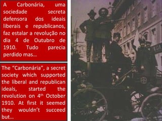 The “Carbonária”, a secret society which supported the liberal and republican ideals, started the revolution on 4 th  October 1910. At first it seemed they wouldn’t succeed but… A Carbonária, uma sociedade secreta defensora dos ideais liberais e republicanos, faz estalar a revolução no dia 4 de Outubro de 1910. Tudo parecia perdido mas… 