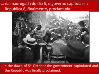 … in the dawn of 5 th  October the government capitulated and the Republic was finally proclaimed.  …  na madrugada do dia 5, o governo capitula e a República é, finalmente, proclamada.  