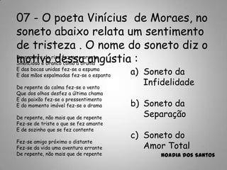 07 - O poeta Vinícius de Moraes, no
soneto abaixo relata um sentimento
de tristeza . O nome do soneto diz o
motivo dessa angústia :
a) Soneto da
Infidelidade
b) Soneto da
Separação
c) Soneto do
Amor Total
Noadia dos Santos
De repente do riso fez-se o pranto
Silencioso e branco como a bruma
E das bocas unidas fez-se a espuma
E das mãos espalmadas fez-se o espanto
De repente da calma fez-se o vento
Que dos olhos desfez a última chama
E da paixão fez-se o pressentimento
E do momento imóvel fez-se o drama
De repente, não mais que de repente
Fez-se de triste o que se fez amante
E de sozinho que se fez contente
Fez-se amigo próximo o distante
Fez-se da vida uma aventura errante
De repente, não mais que de repente
 