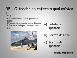 08 – O trecho se refere a qual música
?
a) Patota de
Ipanema
b) Garota da Lapa
c) Garota de
Ipanema
Raquel Nascimento
“[...]
Ah, se ela soubesse que quando ela
passa
O mundo inteirinho se enche de graça
E fica mais lindo por causa do amor
[…]”
 