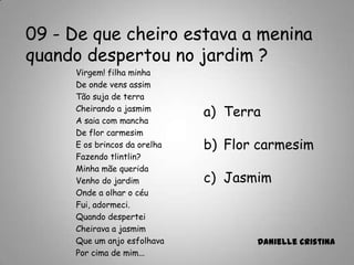 09 - De que cheiro estava a menina
quando despertou no jardim ?
a) Terra
b) Flor carmesim
c) Jasmim
Danielle Cristina
Virgem! filha minha
De onde vens assim
Tão suja de terra
Cheirando a jasmim
A saia com mancha
De flor carmesim
E os brincos da orelha
Fazendo tlintlin?
Minha mãe querida
Venho do jardim
Onde a olhar o céu
Fui, adormeci.
Quando despertei
Cheirava a jasmim
Que um anjo esfolhava
Por cima de mim...
 
