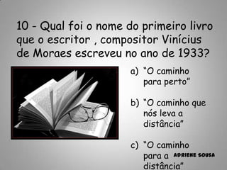 10 - Qual foi o nome do primeiro livro
que o escritor , compositor Vinícius
de Moraes escreveu no ano de 1933?
a) “O caminho
para perto”
b) “O caminho que
nós leva a
distância”
c) “O caminho
para a
distância”
Adriene Sousa
 
