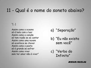 11 - Qual é o nome do soneto abaixo?
“[…]
Assim como o oceano
só é belo com o luar
Assim como a canção
só tem razão se se cantar
Assim como uma nuvem
só acontece se chover
Assim como o poeta
só é grande se sofrer
Assim como viver
sem ter amor não é viver”
a) “Separação”
b) “Eu não existo
sem você”
c) “Verbo do
Infinito”
Miriam Nicolau
 