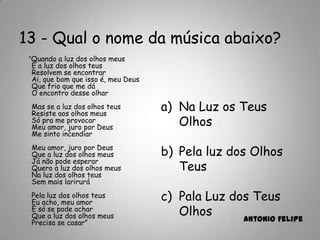 13 - Qual o nome da música abaixo?
“Quando a luz dos olhos meus
E a luz dos olhos teus
Resolvem se encontrar
Ai, que bom que isso é, meu Deus
Que frio que me dá
O encontro desse olhar
Mas se a luz dos olhos teus
Resiste aos olhos meus
Só pra me provocar
Meu amor, juro por Deus
Me sinto incendiar
Meu amor, juro por Deus
Que a luz dos olhos meus
Já não pode esperar
Quero a luz dos olhos meus
Na luz dos olhos teus
Sem mais larirurá
Pela luz dos olhos teus
Eu acho, meu amor
E só se pode achar
Que a luz dos olhos meus
Precisa se casar” Antonio Felipe
a) Na Luz os Teus
Olhos
b) Pela luz dos Olhos
Teus
c) Pala Luz dos Teus
Olhos
 