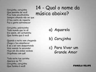 14 - Qual o nome da
música abaixo?
a) Aquarela
b) Corujinha
c) Para Viver um
Grande Amor
Pamela Felipe
Corujinha, corujinha
Que peninha de você
Fica toda encolhidinha
Sempre olhando não sei que
O teu canto de repente
Faz a gente estremecer
Corujinha, pobrezinha
Todo mundo que te vê
Diz assim, ah! coitadinha
Que feinha que é você
Quando a noite vem chegando
Chega o teu amanhecer
E se o sol vem despontando
Vais voando te esconder
Hoje em dia andas vaidosa
Orgulhosa com quê
Toda noite tua carinha
Aparece na TV
Corujinha, corujinha
Que feinha é você!
 