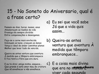 15 - No Soneto do Aniversario, qual é
a frase certa?
a) Eu sei que você sabe
Já que a vida quis
assim…
b) Queira-se antes
ventura que aventura À
medida que têmpora
embranquece…
c) E a coisa mais divina
que era no mundo É
viver cada segundo
Marcela Duarte
Passem-se dias, horas, meses, anos
Amadureçam as ilusões da vida
Prossiga ela sempre dividida
Entre compensações e desenganos.
Faça-se a carne mais envilecida
Diminuam os bens, cresçam os danos
Vença o ideal de andar caminhos planos
Melhor que levar tudo de vencida.
Queira-se antes ventura que aventura
À medida que a têmpora embranquece
E fica tenra a fibra que era dura.
E eu te direi: amiga minha, esquece...
Que grande é este amor meu de criatura
Que vê envelhecer e não envelhece.
 