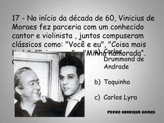17 - No início da década de 60, Vinicius de
Moraes fez parceria com um conhecido
cantor e violinista , juntos compuseram
clássicos como: "Você e eu", "Coisa mais
linda", "Primavera" e "Minha namorada“.
Quem foi?
a) Carlos
Drummond de
Andrade
b) Toquinho
c) Carlos Lyra
Pedro Henrique Gomes
 