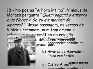 Vanessa Cristina
18 - No poema “A hora íntima”, Vinicius de
Moraes pergunta “Quem pagará o enterro
e as flores / Se eu me morrer de
amores?”. Nessa passagem, os versos de
Vinicius retomam, num tom ameno e
voltado para a temática da relação
amorosa, a ideia de "se eu morresse
amanhã", consagrada por:
a) Fagundes Varela -
condoreiro romântico
b) Alvares de Azevedo -
lírico romântico
c) Castro Alves -
 