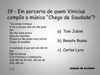 19 - Em parceria de quem Vinicius
compôs a música “Chega de Saudade”?
a) Tom Jobim
b) Renato Russo
c) Carlos Lyra
Cainara de Oliveira
“Vai minha tristeza
E diz a ela que sem ela não pode
ser
Diz-lhe numa prece
Que ela regresse
Porque eu não posso mais sofrer
Chega de saudade
A realidade é que sem ela não há
paz
Não há beleza
É só tristeza e a melancolia
Que não sai de mim, não sai de
mim, não sai
[…]”
 