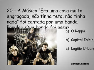 20 - A Música “Era uma casa muito
engraçada, não tinha teto, não tinha
nada” foi cantada por uma banda
Popular. Que banda foi essa?
a) O Rappa
b) Capital Inicial
c) Legião Urbana
Arthur Mateus
 