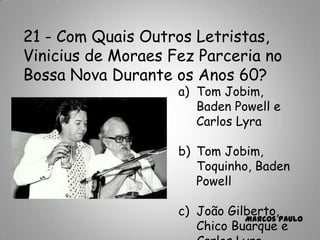 21 - Com Quais Outros Letristas,
Vinicius de Moraes Fez Parceria no
Bossa Nova Durante os Anos 60?
a) Tom Jobim,
Baden Powell e
Carlos Lyra
b) Tom Jobim,
Toquinho, Baden
Powell
c) João Gilberto,
Chico Buarque e
Marcos Paulo
 