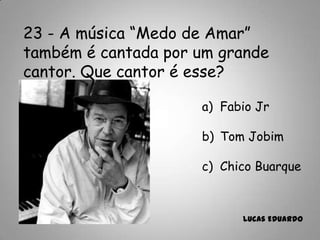 23 - A música “Medo de Amar”
também é cantada por um grande
cantor. Que cantor é esse?
a) Fabio Jr
b) Tom Jobim
c) Chico Buarque
Lucas Eduardo
 
