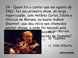 24 - Quem foi o cantor que em agosto de
1962, fez seu primeiro show, de larga
repercussão, com Antônio Carlos Jobim e
Vinicius de Moraes, na boate AuBom
Gourmet, que deu início aos chamados
pocket-shows, e onde foi lançado pela
primeira vez grandes sucessos
internacionais como "Garota de Ipanema"
e o "Samba da Bênção" ?
a) Ari Barroso
b) Toquinho
c) João Gilberto
Joyce Cristine
 