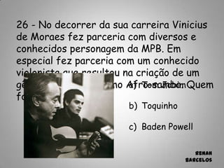 26 - No decorrer da sua carreira Vinicius
de Moraes fez parceria com diversos e
conhecidos personagem da MPB. Em
especial fez parceria com um conhecido
violonista que resultou na criação de um
gênero conhecido como Afro-samba. Quem
foi?
a) Tom Jobim
b) Toquinho
c) Baden Powell
Renan
Barcelos
 