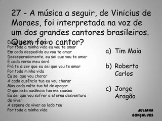 27 - A música a seguir, de Vinicius de
Moraes, foi interpretada na voz de
um dos grandes cantores brasileiros.
Quem foi o cantor?
a) Tim Maia
b) Roberto
Carlos
c) Jorge
Aragão
Juliana
Gonçalves
Eu sei que vou te amar
Por toda a minha vida eu vou te amar
Em cada despedida eu vou te amar
Desesperadamente, eu sei que vou te amar
E cada verso meu será
Prá te dizer que eu sei que vou te amar
Por toda minha vida
Eu sei que vou chorar
A cada ausência tua eu vou chorar
Mas cada volta tua há de apagar
O que esta ausência tua me causou
Eu sei que vou sofrer a eterna desventura
de viver
A espera de viver ao lado teu
Por toda a minha vida
 