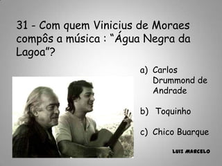 31 - Com quem Vinicius de Moraes
compôs a música : “Água Negra da
Lagoa”?
a) Carlos
Drummond de
Andrade
b) Toquinho
c) Chico Buarque
Luiz Marcelo
 