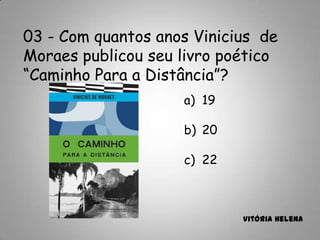 03 - Com quantos anos Vinicius de
Moraes publicou seu livro poético
“Caminho Para a Distância”?
a) 19
b) 20
c) 22
Vitória Helena
 