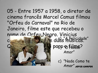 05 - Entre 1957 a 1958, o diretor de
cinema francês Marcel Camus filmou
"Orfeu do Carnaval" no Rio de
Janeiro, filme este que recebeu o
nome de Orfeu Negro. Vinicius
compôs para o filme duas músicas.
Qual dessas não foi para o filme?
a) ”A Felicidade”
b) ”O Nosso
Amor”
c) ”Nada Como te
Amar” Joyce Campos
 