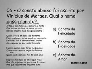 06 – O soneto abaixo foi escrito por
Vinicius de Moraes. Qual o nome
desse soneto?
a) Soneto da
Felicidade
b) Soneto da
Fidelidade
c) Soneto do
Amor
Beatriz Souza
De tudo, ao meu amor serei atento
Antes, e com tal zelo, e sempre, e tanto
Que mesmo em face do maior encanto
Dele se encante mais meu pensamento
Quero vivê-lo em cada vão momento
E em seu louvor hei de espalhar meu canto
E rir meu riso e derramar meu pranto
Ao seu pesar ou seu contentamento
E assim quando mais tarde me procure
Quem sabe a morte, angústia de quem
vive
Quem sabe a solidão, fim de quem ama
Eu possa me dizer do amor (que tive):
Que não seja imortal, posto que é chama
Mas que seja infinito enquanto dure
 