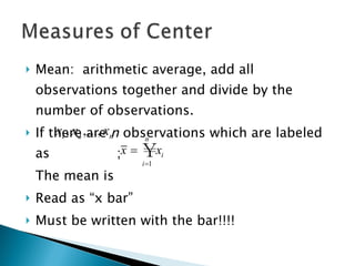 Mean:  arithmetic average, add all observations together and divide by the number of observations.  If there are  n  observations which are labeled as  ; The mean is  Read as “x bar” Must be written with the bar!!!! 