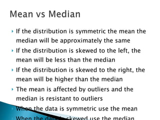 If the distribution is symmetric the mean the median will be approximately the same If the distribution is skewed to the left, the mean will be less than the median If the distribution is skewed to the right, the mean will be higher than the median The mean is affected by outliers and the median is resistant to outliers When the data is symmetric use the mean When the data is skewed use the median 