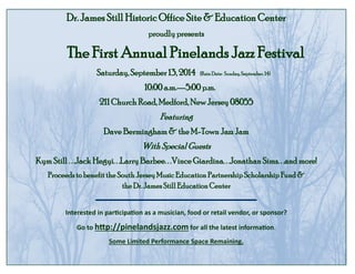 Dr. James Still Historic Office Site & Education Center
proudly presents
The First Annual Pinelands Jazz Festival
Saturday, September 13, 2014 (Rain Date: Sunday,September, 14)
10:00 a.m.—5:00 p.m.
211 Church Road, Medford, New Jersey 08055
Featuring
Dave Bermingham & the M-Town Jazz Jam
With Special Guests
Kym Still . . .Jack Hegyi. . .Larry Barbee. . .Vince Giardina. . .Jonathan Sims. . .and more!
Proceeds to benefit the South Jersey Music Education Partnership Scholarship Fund &
the Dr. James Still Education Center
Interested in participation as a musician, food or retail vendor, or sponsor?
Go to http://pinelandsjazz.com for all the latest information.
Some Limited Performance Space Remaining.
 