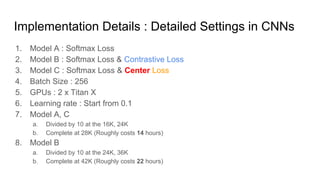 Implementation Details : Detailed Settings in CNNs
1. Model A : Softmax Loss
2. Model B : Softmax Loss & Contrastive Loss
3. Model C : Softmax Loss & Center Loss
4. Batch Size : 256
5. GPUs : 2 x Titan X
6. Learning rate : Start from 0.1
7. Model A, C
a. Divided by 10 at the 16K, 24K
b. Complete at 28K (Roughly costs 14 hours)
8. Model B
a. Divided by 10 at the 24K, 36K
b. Complete at 42K (Roughly costs 22 hours)
 
