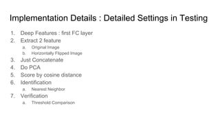 Implementation Details : Detailed Settings in Testing
1. Deep Features : first FC layer
2. Extract 2 feature
a. Original Image
b. Horizontally Flipped Image
3. Just Concatenate
4. Do PCA
5. Score by cosine distance
6. Identification
a. Nearest Neighbor
7. Verification
a. Threshold Comparison
 