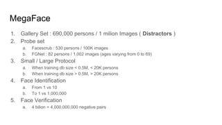 MegaFace
1. Gallery Set : 690,000 persons / 1 milion Images ( Distractors )
2. Probe set
a. Facescrub : 530 persons / 100K images
b. FGNet : 82 persons / 1,002 images (ages varying from 0 to 69)
3. Small / Large Protocol
a. When training db size < 0.5M, < 20K persons
b. When training db size > 0.5M, > 20K persons
4. Face Identification
a. From 1 vs 10
b. To 1 vs 1,000,000
5. Face Verification
a. 4 bilion = 4,000,000,000 negative pairs
 