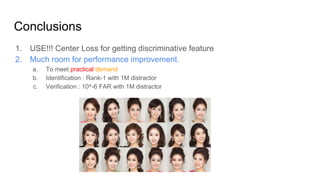 Conclusions
1. USE!!! Center Loss for getting discriminative feature
2. Much room for performance improvement.
a. To meet practical demand
b. Identification : Rank-1 with 1M distractor
c. Verification : 10^-6 FAR with 1M distractor
 