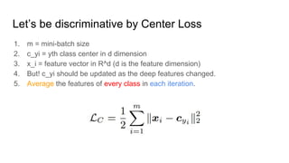 Let’s be discriminative by Center Loss
1. m = mini-batch size
2. c_yi = yth class center in d dimension
3. x_i = feature vector in R^d (d is the feature dimension)
4. But! c_yi should be updated as the deep features changed.
5. Average the features of every class in each iteration.
 