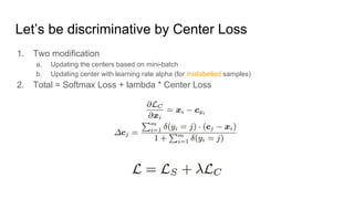 Let’s be discriminative by Center Loss
1. Two modification
a. Updating the centers based on mini-batch
b. Updating center with learning rate alpha (for mislabelled samples)
2. Total = Softmax Loss + lambda * Center Loss
 