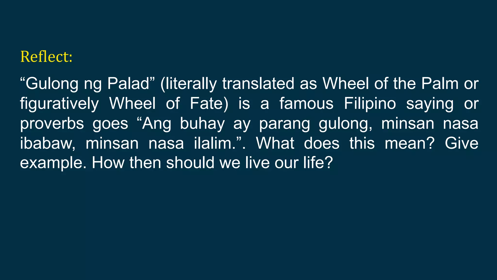 Reflect:
“Gulong ng Palad” (literally translated as Wheel of the Palm or
figuratively Wheel of Fate) is a famous Filipino saying or
proverbs goes “Ang buhay ay parang gulong, minsan nasa
ibabaw, minsan nasa ilalim.”. What does this mean? Give
example. How then should we live our life?
 