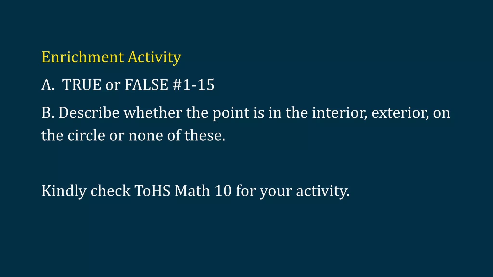 Enrichment Activity
A. TRUE or FALSE #1-15
B. Describe whether the point is in the interior, exterior, on
the circle or none of these.
Kindly check ToHS Math 10 for your activity.
 